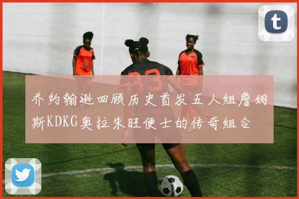 乔约翰逊回顾历史首发五人组詹姆斯KDKG奥拉朱旺便士的传奇组合