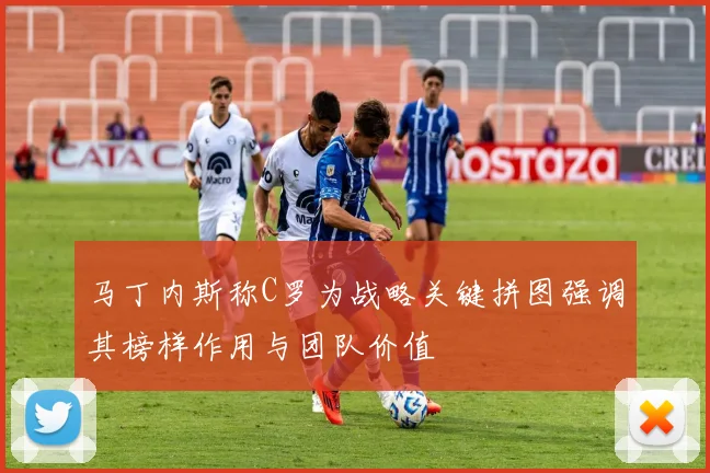 马丁内斯称C罗为战略关键拼图强调其榜样作用与团队价值