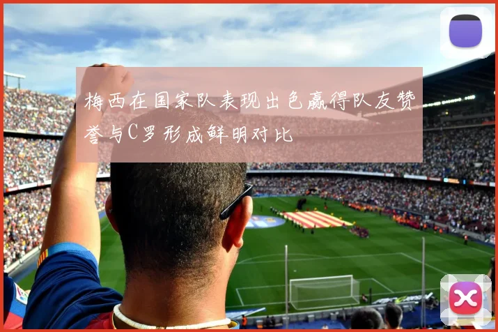 梅西在国家队表现出色赢得队友赞誉与C罗形成鲜明对比