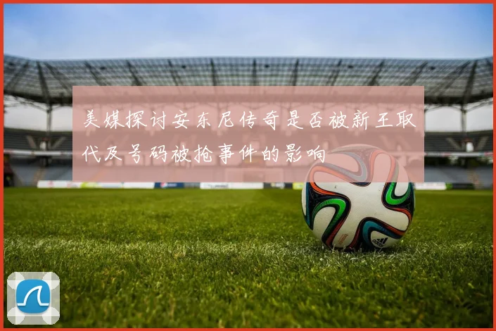 美媒探讨安东尼传奇是否被新王取代及号码被抢事件的影响
