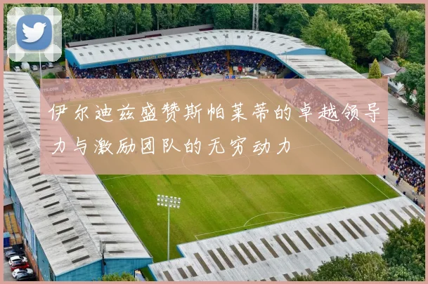 伊尔迪兹盛赞斯帕莱蒂的卓越领导力与激励团队的无穷动力