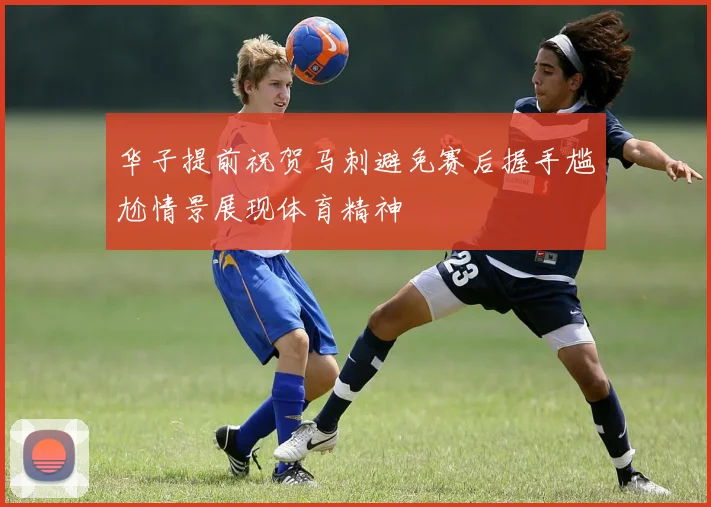 华子提前祝贺马刺避免赛后握手尴尬情景展现体育精神