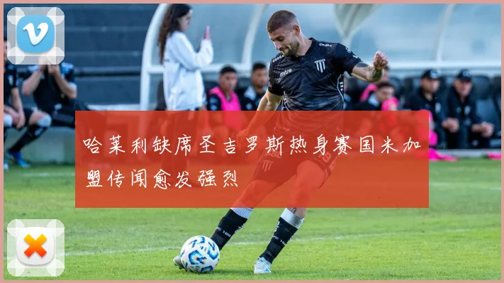 哈莱利缺席圣吉罗斯热身赛国米加盟传闻愈发强烈