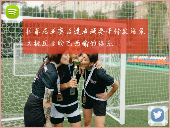 拉菲尼亚赛后遭质疑妻子转发语录力挺反击盼巴西输的偏见
