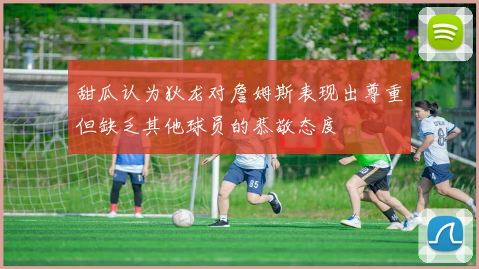 甜瓜认为狄龙对詹姆斯表现出尊重但缺乏其他球员的恭敬态度