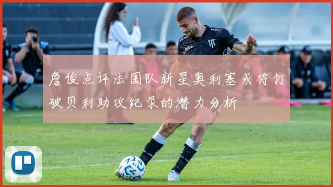 詹俊点评法国队新星奥利塞或将打破贝利助攻纪录的潜力分析