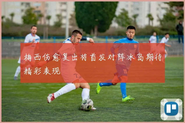 梅西伤愈复出将首发对阵冰岛期待精彩表现