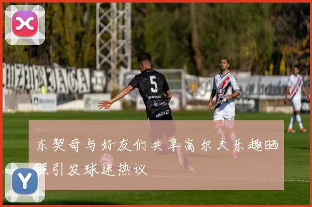 东契奇与好友们共享高尔夫乐趣晒照引发球迷热议