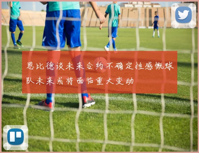 恩比德谈未来合约不确定性感慨球队未来或将面临重大变动