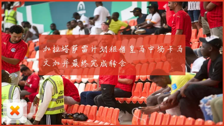 加拉塔萨雷计划租借皇马中场卡马文加并最终完成转会