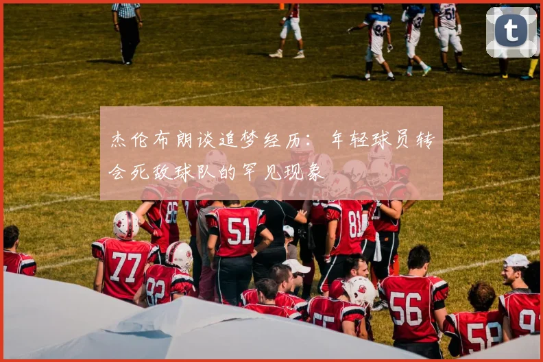 杰伦布朗谈追梦经历：年轻球员转会死敌球队的罕见现象